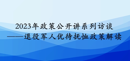 2023年政策公开讲系列访谈⑧丨退役军人优待抚恤政策解读