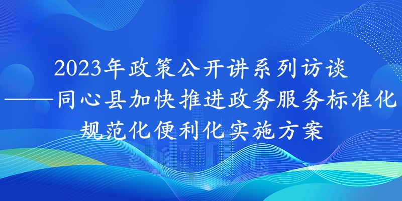 2023年政策公开讲系列访谈⑭丨同心县加快推进政务服务标准化规范化便利化实施方案