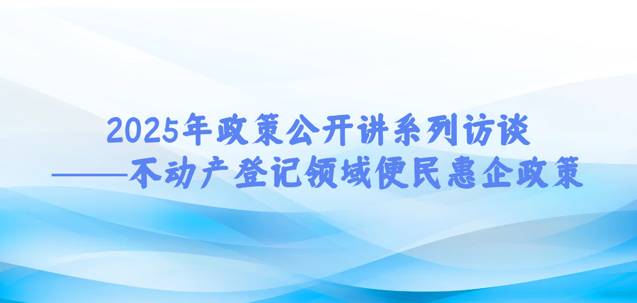 2025年政策公开讲系列访谈①丨不动产登记领域便民惠企政策