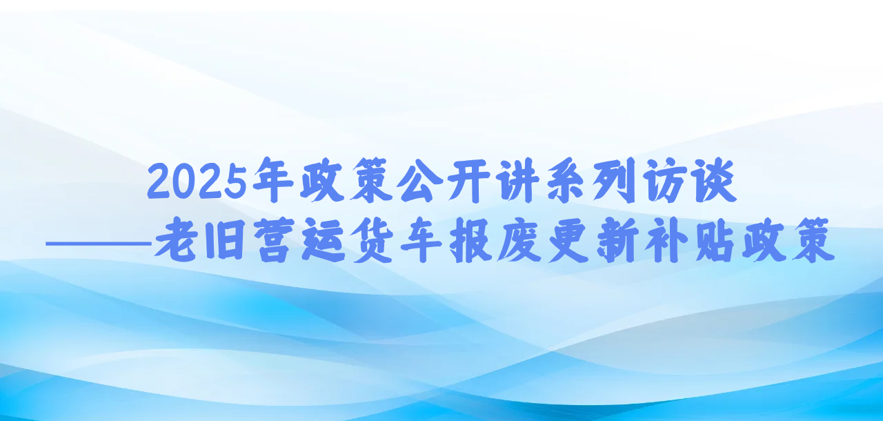 2025年政策公开讲系列访谈⑤丨老旧营运货车报废更新补贴